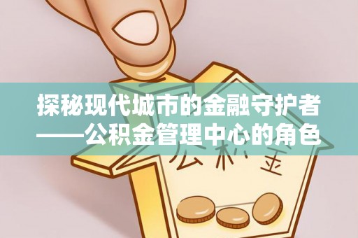 沧州探秘现代城市的金融守护者——公积金管理中心的角色与使命