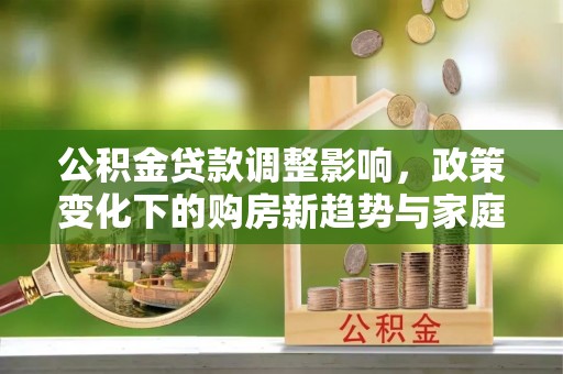 沧州公积金贷款调整影响，政策变化下的购房新趋势与家庭财务规划