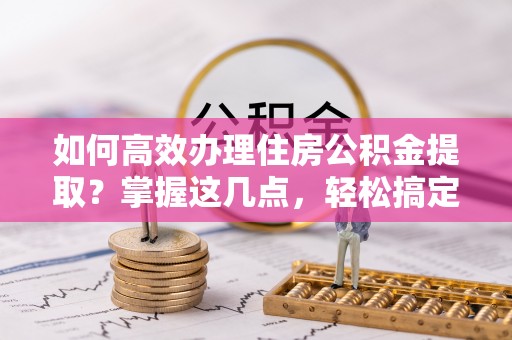 沧州如何高效办理住房公积金提取？掌握这几点，轻松搞定！