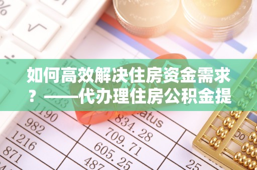 沧州如何高效解决住房资金需求？——代办理住房公积金提取服务全解析