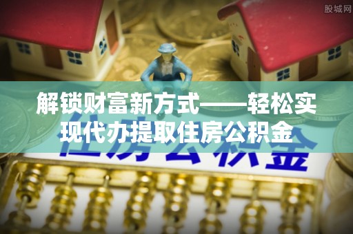 沧州解锁财富新方式——轻松实现代办提取住房公积金