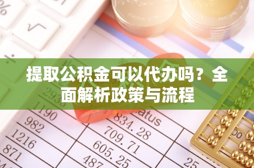 沧州提取公积金可以代办吗？全面解析政策与流程